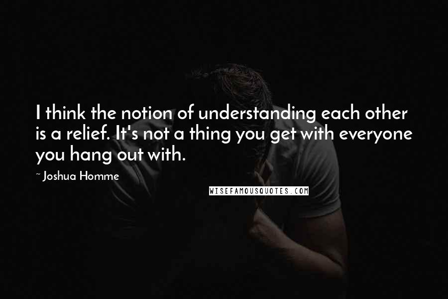 Joshua Homme Quotes: I think the notion of understanding each other is a relief. It's not a thing you get with everyone you hang out with.