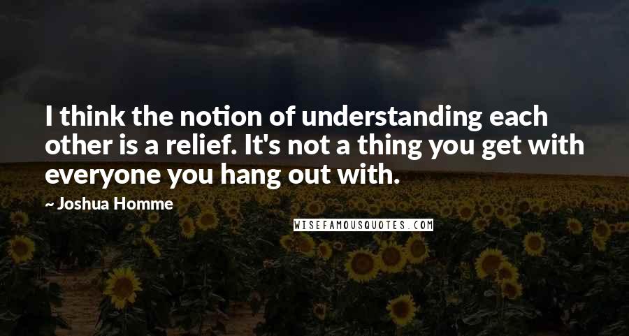 Joshua Homme Quotes: I think the notion of understanding each other is a relief. It's not a thing you get with everyone you hang out with.