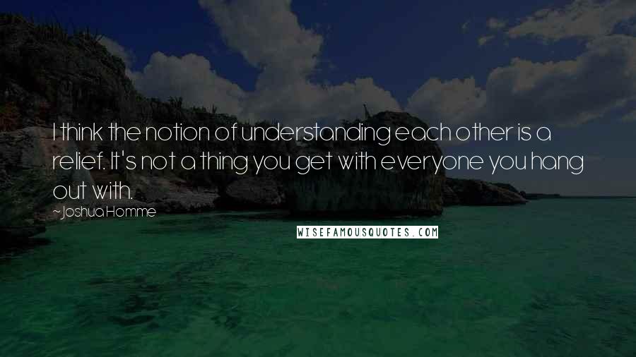 Joshua Homme Quotes: I think the notion of understanding each other is a relief. It's not a thing you get with everyone you hang out with.