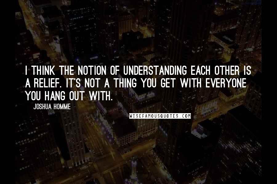 Joshua Homme Quotes: I think the notion of understanding each other is a relief. It's not a thing you get with everyone you hang out with.