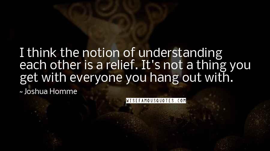 Joshua Homme Quotes: I think the notion of understanding each other is a relief. It's not a thing you get with everyone you hang out with.