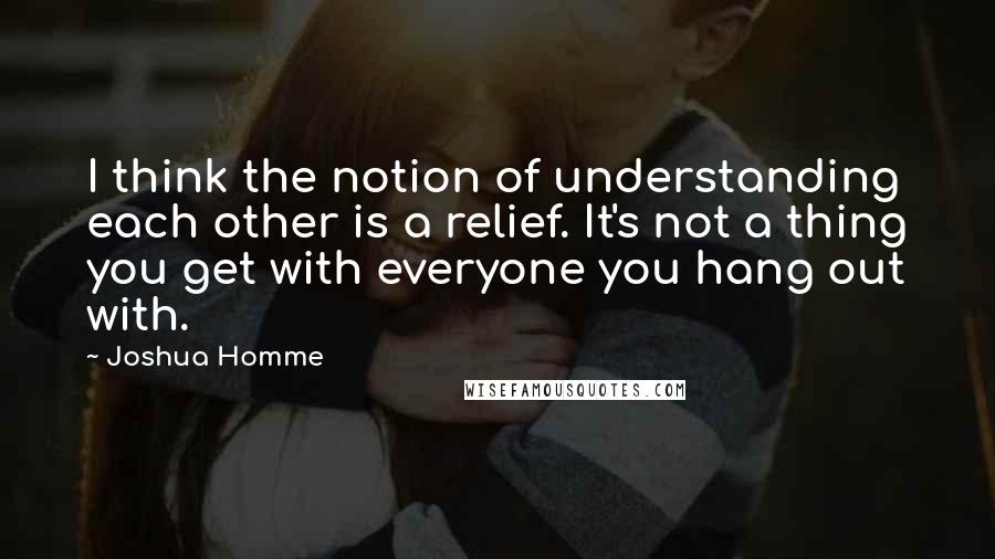 Joshua Homme Quotes: I think the notion of understanding each other is a relief. It's not a thing you get with everyone you hang out with.