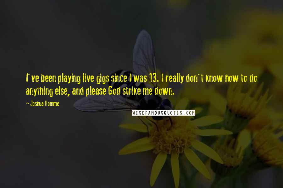 Joshua Homme Quotes: I've been playing live gigs since I was 13. I really don't know how to do anything else, and please God strike me down.
