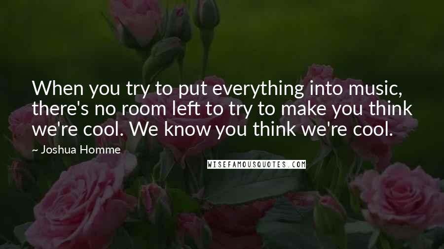 Joshua Homme Quotes: When you try to put everything into music, there's no room left to try to make you think we're cool. We know you think we're cool.