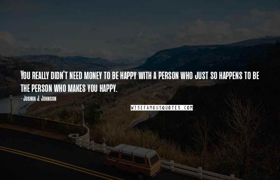 Joshua J. Johnson Quotes: You really didn't need money to be happy with a person who just so happens to be the person who makes you happy.