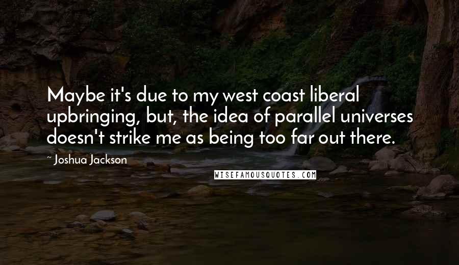 Joshua Jackson Quotes: Maybe it's due to my west coast liberal upbringing, but, the idea of parallel universes doesn't strike me as being too far out there.