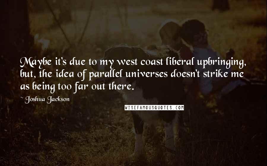 Joshua Jackson Quotes: Maybe it's due to my west coast liberal upbringing, but, the idea of parallel universes doesn't strike me as being too far out there.