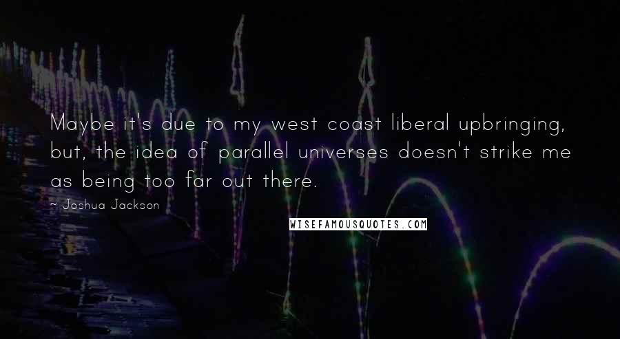 Joshua Jackson Quotes: Maybe it's due to my west coast liberal upbringing, but, the idea of parallel universes doesn't strike me as being too far out there.