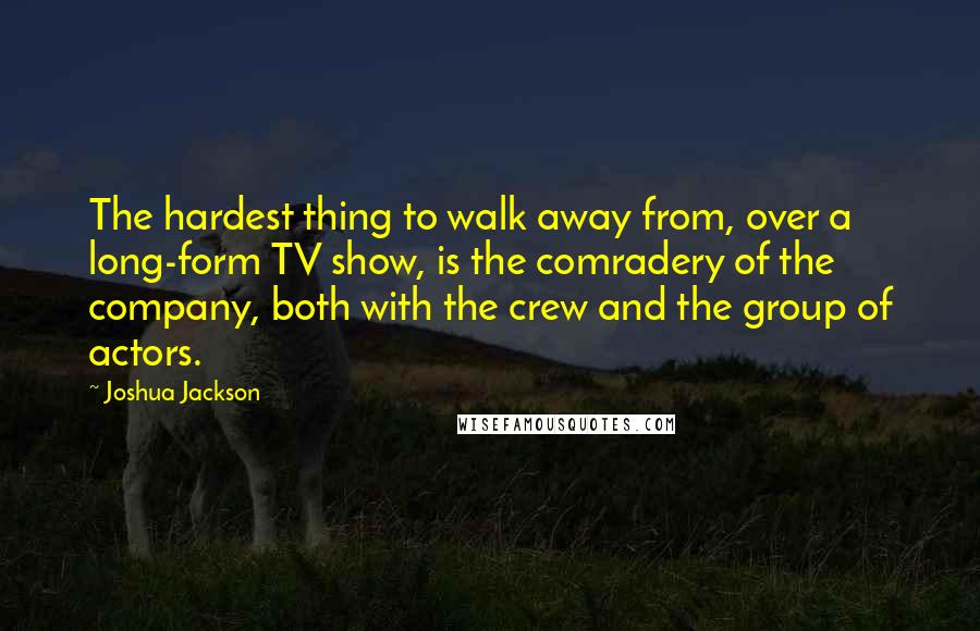 Joshua Jackson Quotes: The hardest thing to walk away from, over a long-form TV show, is the comradery of the company, both with the crew and the group of actors.