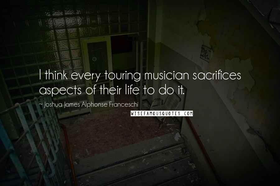 Joshua James Alphonse Franceschi Quotes: I think every touring musician sacrifices aspects of their life to do it.