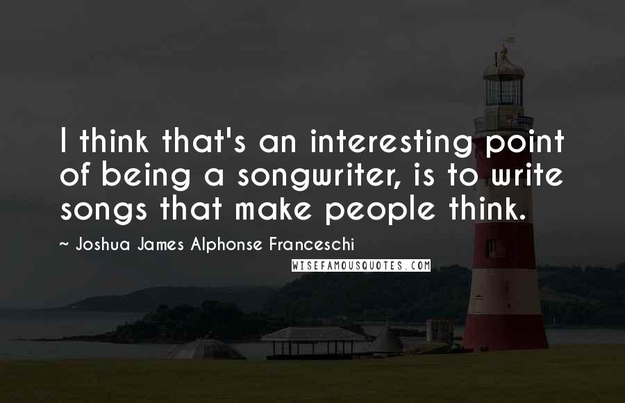 Joshua James Alphonse Franceschi Quotes: I think that's an interesting point of being a songwriter, is to write songs that make people think.