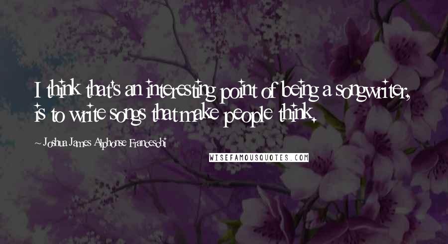 Joshua James Alphonse Franceschi Quotes: I think that's an interesting point of being a songwriter, is to write songs that make people think.