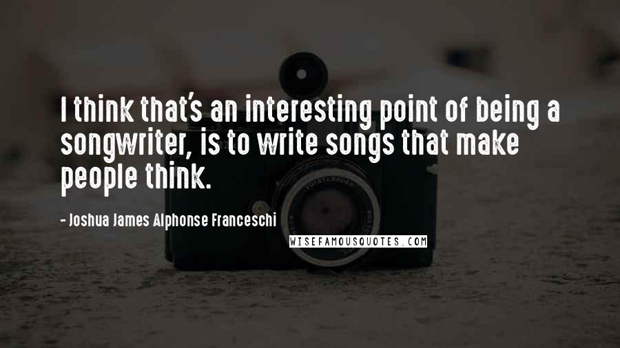 Joshua James Alphonse Franceschi Quotes: I think that's an interesting point of being a songwriter, is to write songs that make people think.