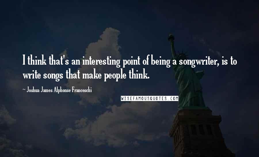 Joshua James Alphonse Franceschi Quotes: I think that's an interesting point of being a songwriter, is to write songs that make people think.