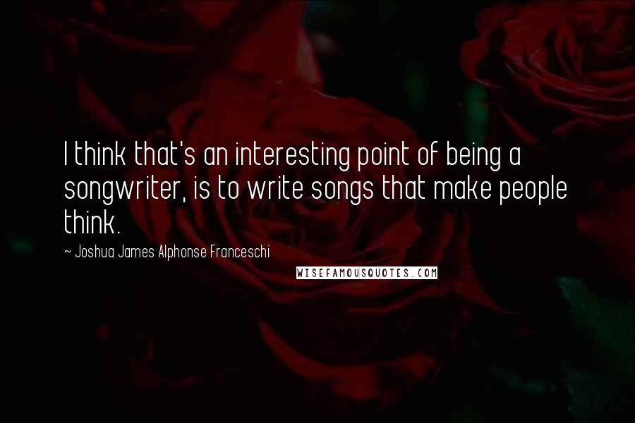 Joshua James Alphonse Franceschi Quotes: I think that's an interesting point of being a songwriter, is to write songs that make people think.