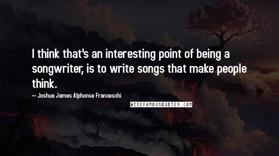 Joshua James Alphonse Franceschi Quotes: I think that's an interesting point of being a songwriter, is to write songs that make people think.