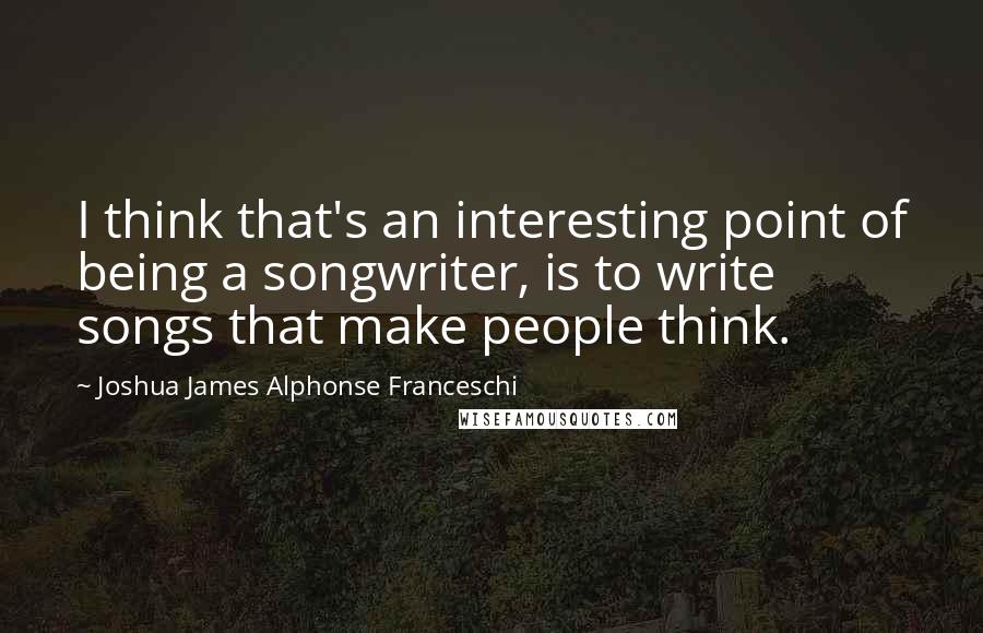 Joshua James Alphonse Franceschi Quotes: I think that's an interesting point of being a songwriter, is to write songs that make people think.