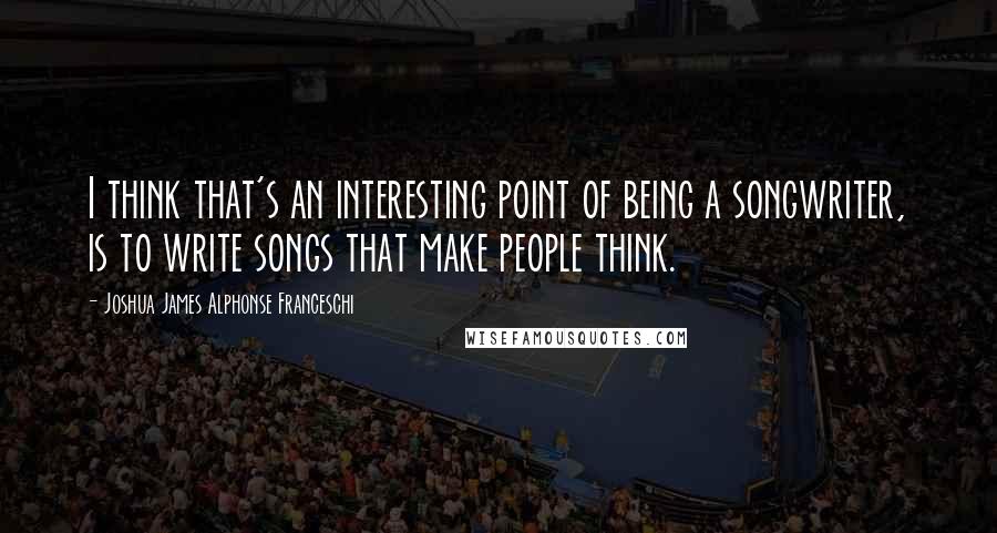 Joshua James Alphonse Franceschi Quotes: I think that's an interesting point of being a songwriter, is to write songs that make people think.