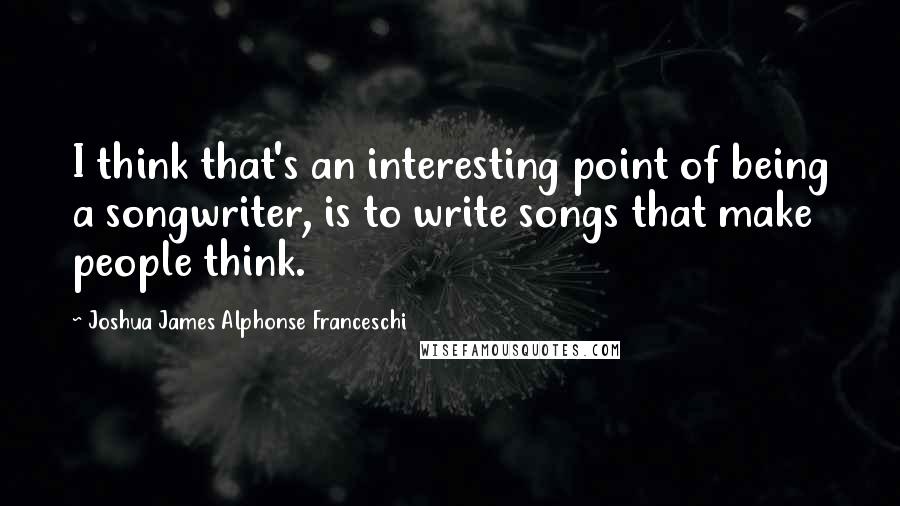 Joshua James Alphonse Franceschi Quotes: I think that's an interesting point of being a songwriter, is to write songs that make people think.