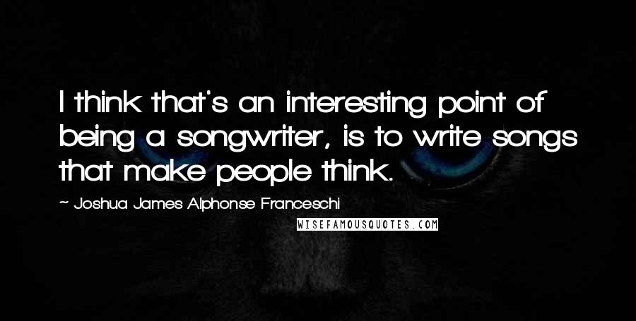 Joshua James Alphonse Franceschi Quotes: I think that's an interesting point of being a songwriter, is to write songs that make people think.