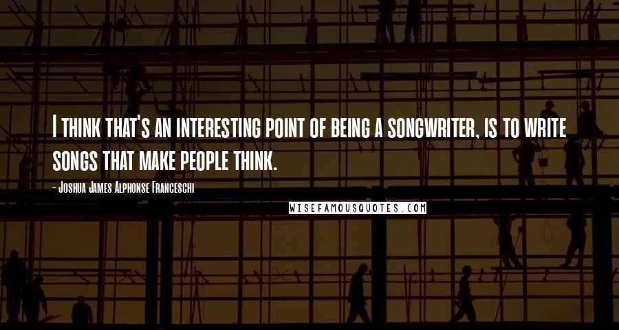 Joshua James Alphonse Franceschi Quotes: I think that's an interesting point of being a songwriter, is to write songs that make people think.