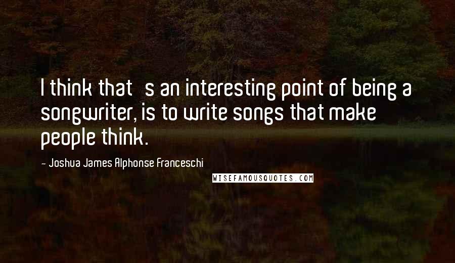 Joshua James Alphonse Franceschi Quotes: I think that's an interesting point of being a songwriter, is to write songs that make people think.