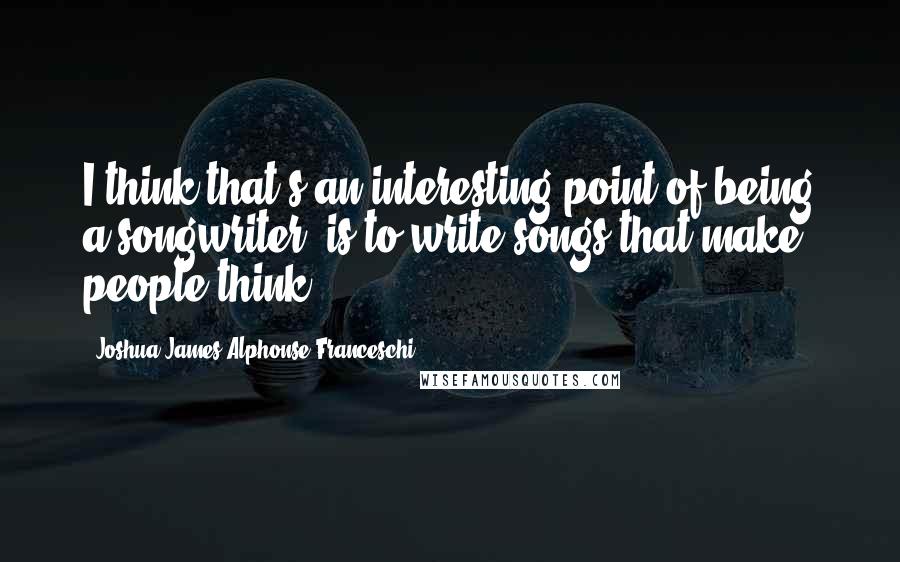 Joshua James Alphonse Franceschi Quotes: I think that's an interesting point of being a songwriter, is to write songs that make people think.