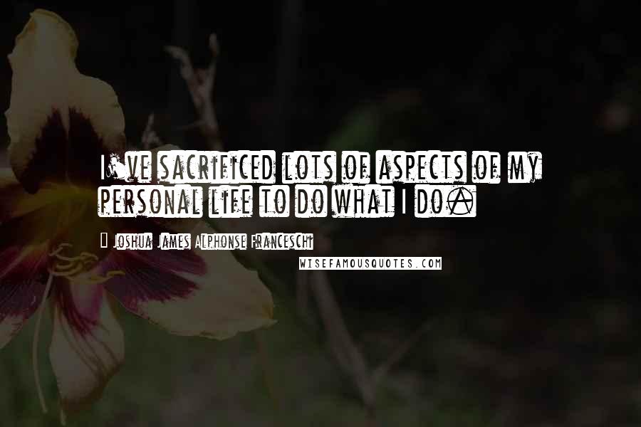 Joshua James Alphonse Franceschi Quotes: I've sacrificed lots of aspects of my personal life to do what I do.