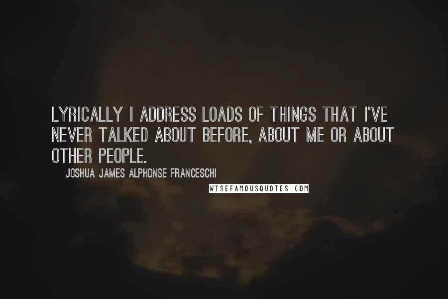 Joshua James Alphonse Franceschi Quotes: Lyrically I address loads of things that I've never talked about before, about me or about other people.