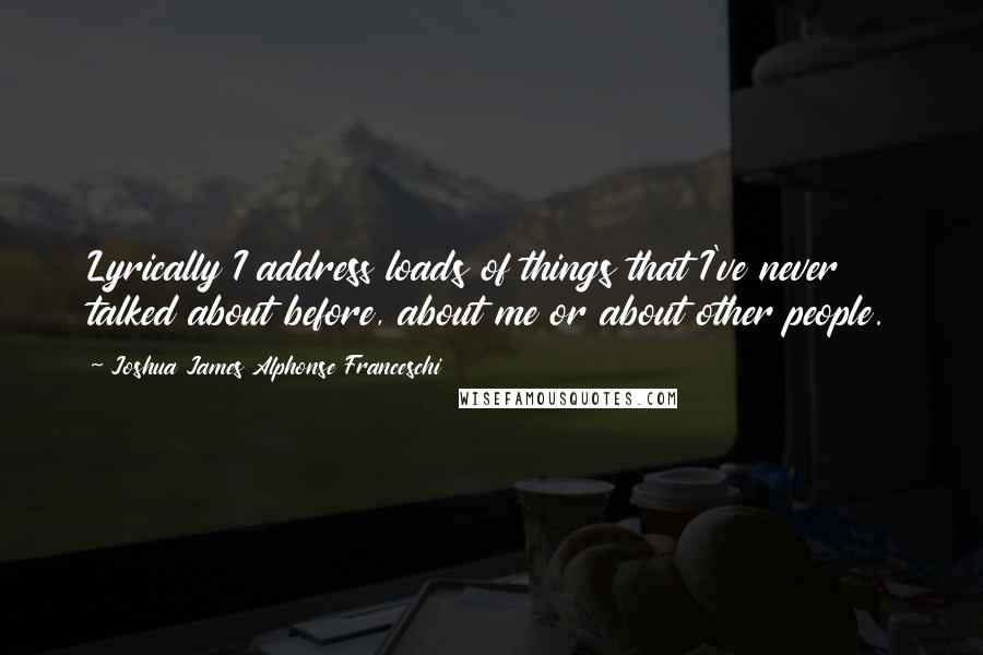 Joshua James Alphonse Franceschi Quotes: Lyrically I address loads of things that I've never talked about before, about me or about other people.