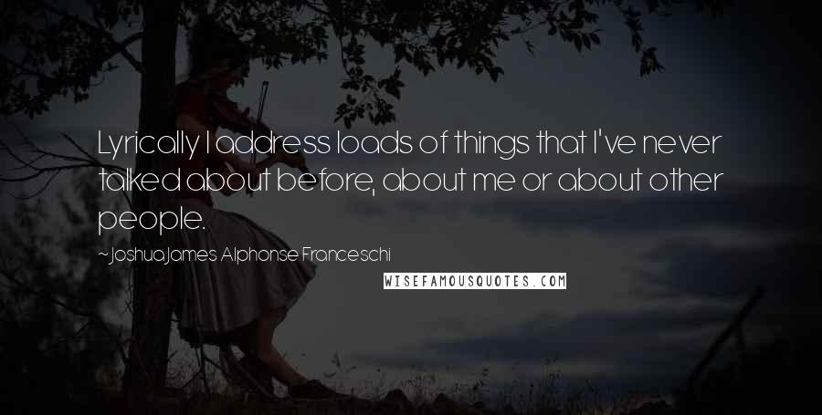 Joshua James Alphonse Franceschi Quotes: Lyrically I address loads of things that I've never talked about before, about me or about other people.