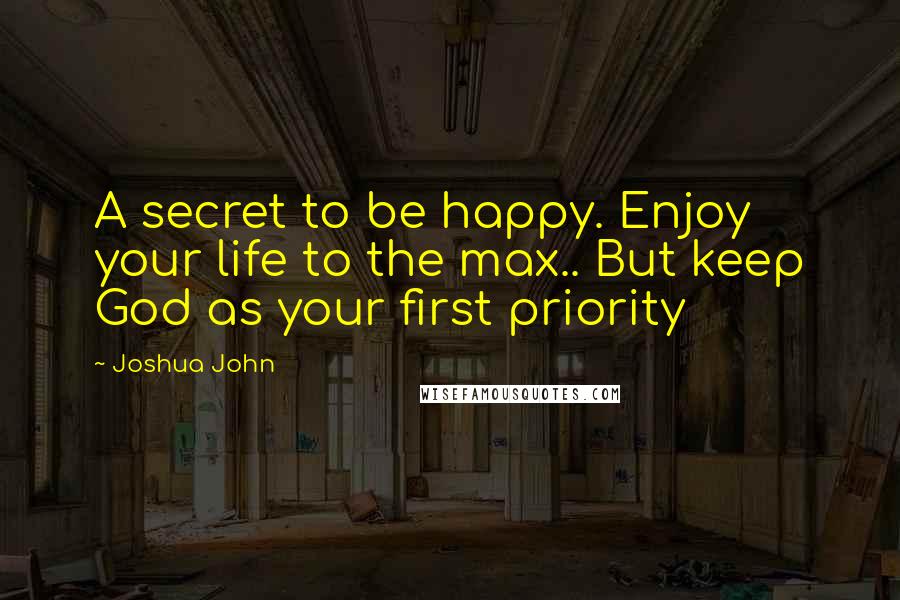 Joshua John Quotes: A secret to be happy. Enjoy your life to the max.. But keep God as your first priority