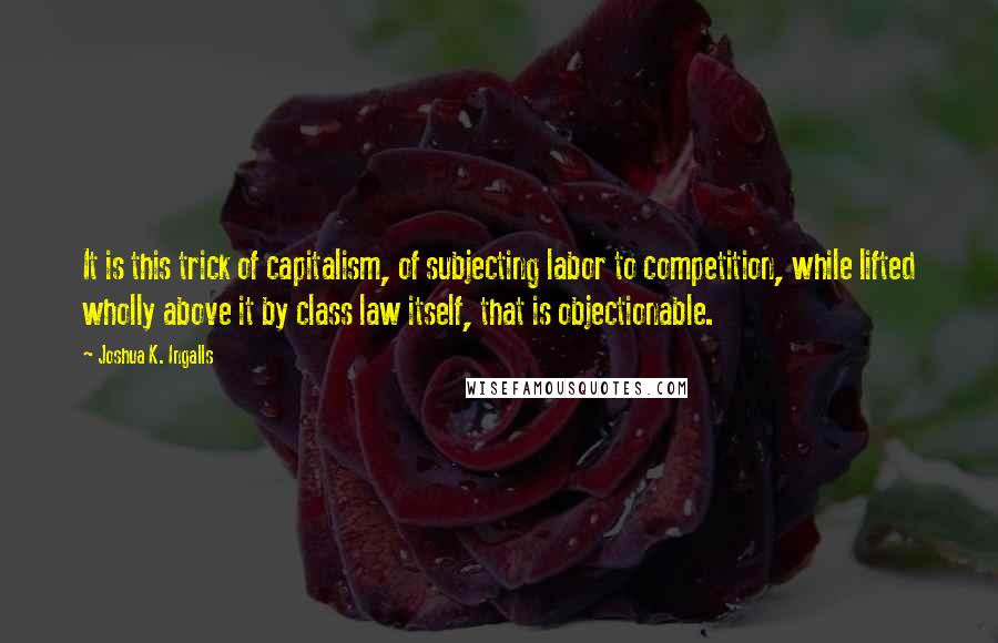 Joshua K. Ingalls Quotes: It is this trick of capitalism, of subjecting labor to competition, while lifted wholly above it by class law itself, that is objectionable.