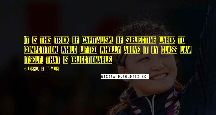 Joshua K. Ingalls Quotes: It is this trick of capitalism, of subjecting labor to competition, while lifted wholly above it by class law itself, that is objectionable.