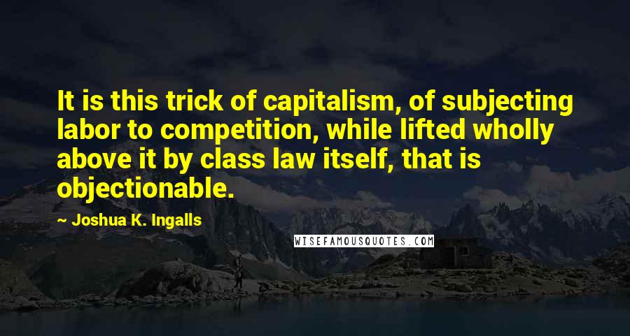 Joshua K. Ingalls Quotes: It is this trick of capitalism, of subjecting labor to competition, while lifted wholly above it by class law itself, that is objectionable.