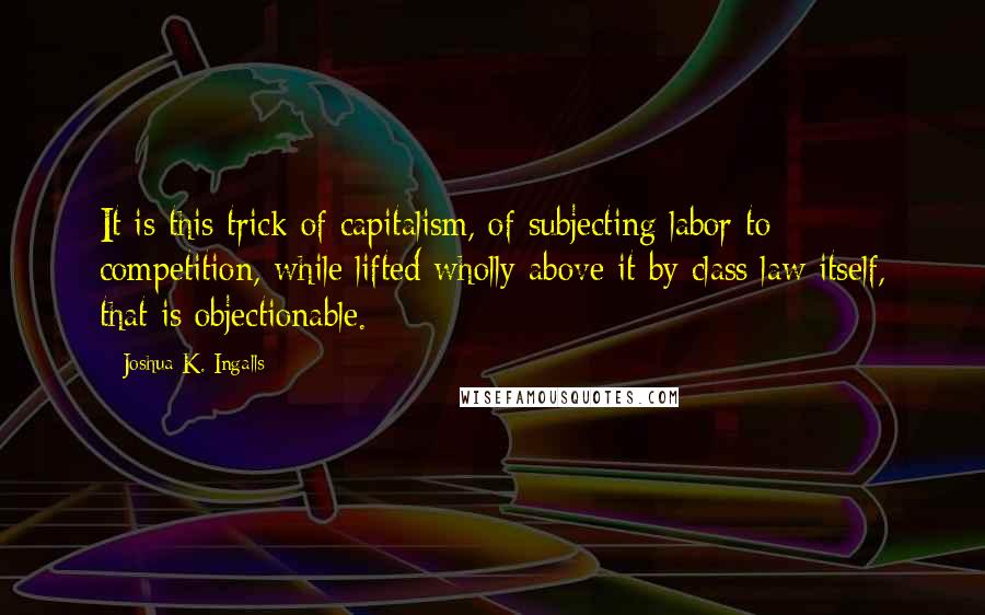 Joshua K. Ingalls Quotes: It is this trick of capitalism, of subjecting labor to competition, while lifted wholly above it by class law itself, that is objectionable.