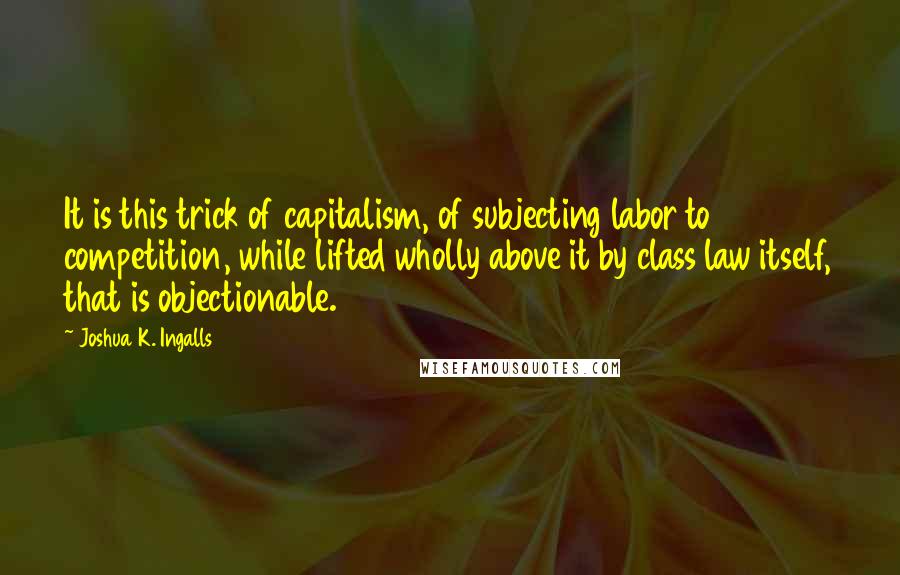 Joshua K. Ingalls Quotes: It is this trick of capitalism, of subjecting labor to competition, while lifted wholly above it by class law itself, that is objectionable.