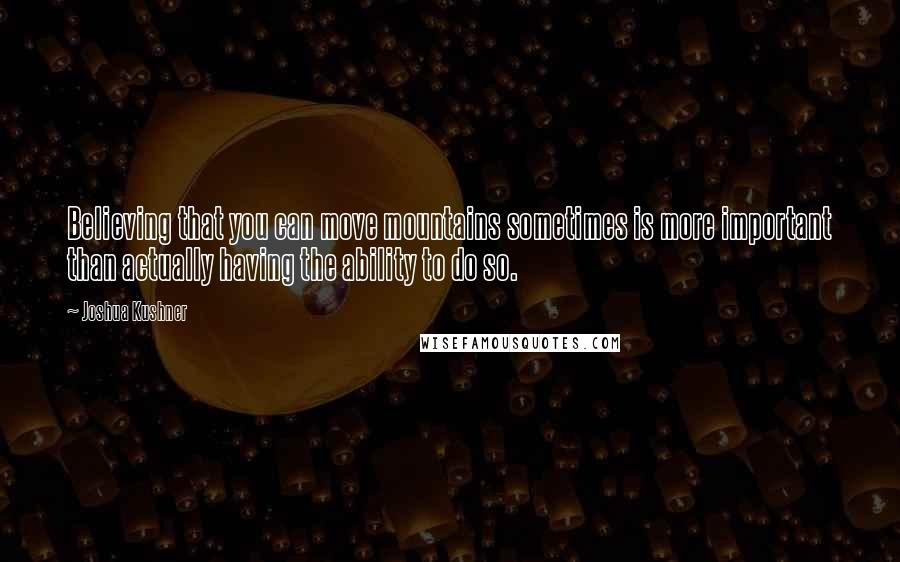 Joshua Kushner Quotes: Believing that you can move mountains sometimes is more important than actually having the ability to do so.