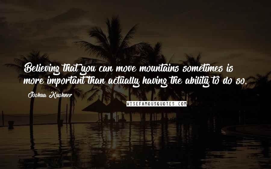 Joshua Kushner Quotes: Believing that you can move mountains sometimes is more important than actually having the ability to do so.