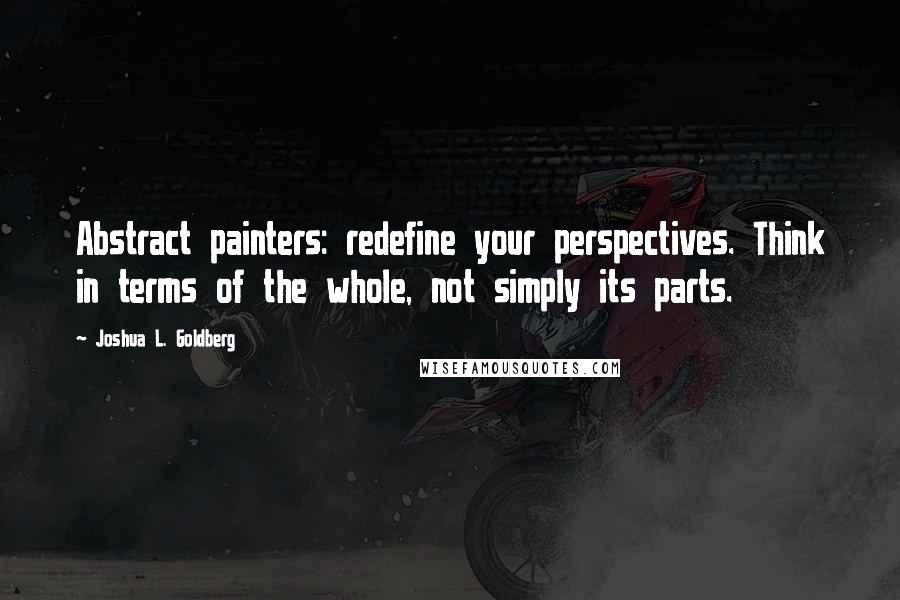 Joshua L. Goldberg Quotes: Abstract painters: redefine your perspectives. Think in terms of the whole, not simply its parts.