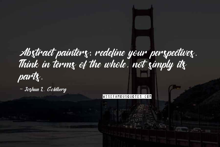 Joshua L. Goldberg Quotes: Abstract painters: redefine your perspectives. Think in terms of the whole, not simply its parts.