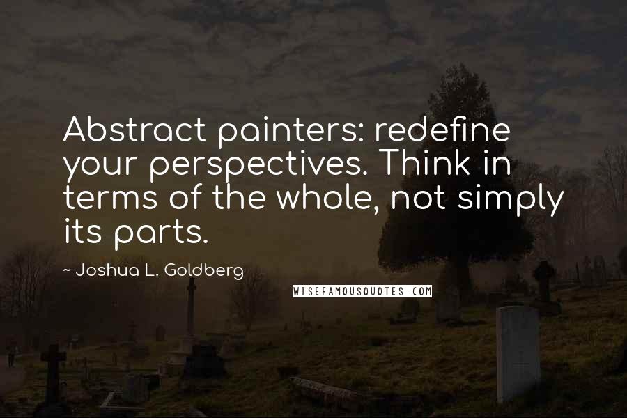 Joshua L. Goldberg Quotes: Abstract painters: redefine your perspectives. Think in terms of the whole, not simply its parts.