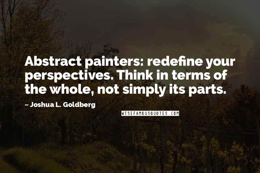 Joshua L. Goldberg Quotes: Abstract painters: redefine your perspectives. Think in terms of the whole, not simply its parts.