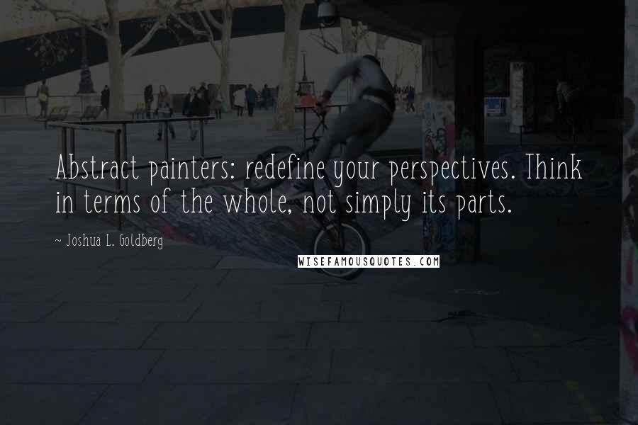 Joshua L. Goldberg Quotes: Abstract painters: redefine your perspectives. Think in terms of the whole, not simply its parts.