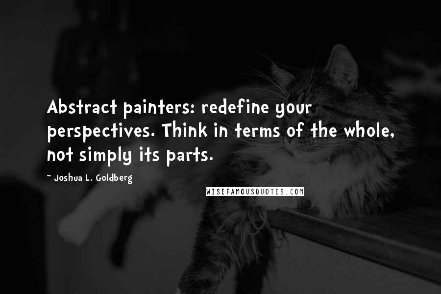 Joshua L. Goldberg Quotes: Abstract painters: redefine your perspectives. Think in terms of the whole, not simply its parts.