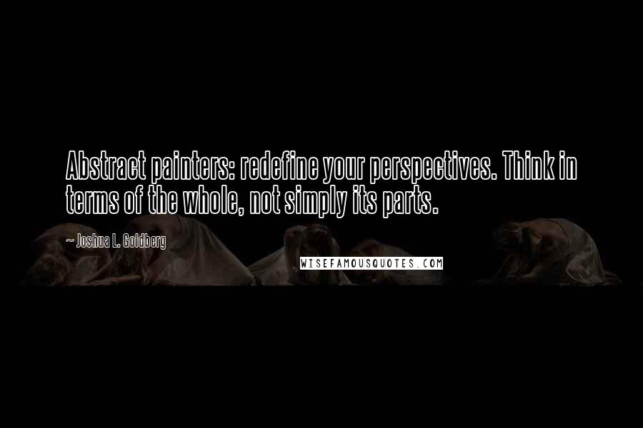 Joshua L. Goldberg Quotes: Abstract painters: redefine your perspectives. Think in terms of the whole, not simply its parts.