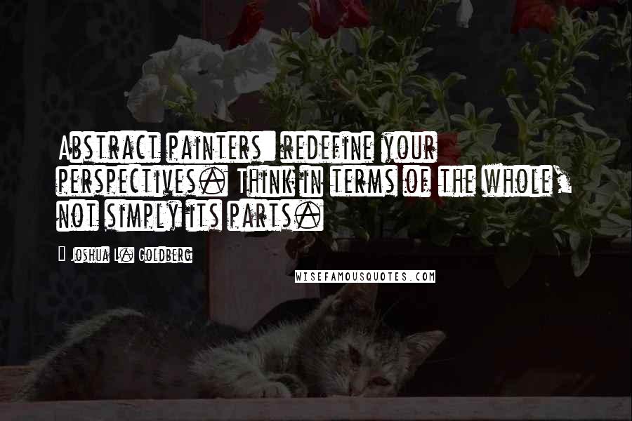 Joshua L. Goldberg Quotes: Abstract painters: redefine your perspectives. Think in terms of the whole, not simply its parts.