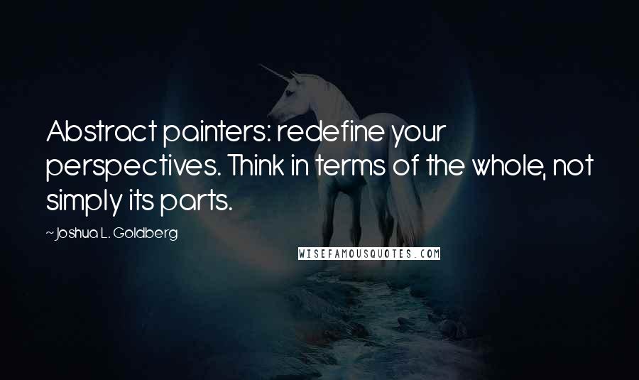 Joshua L. Goldberg Quotes: Abstract painters: redefine your perspectives. Think in terms of the whole, not simply its parts.