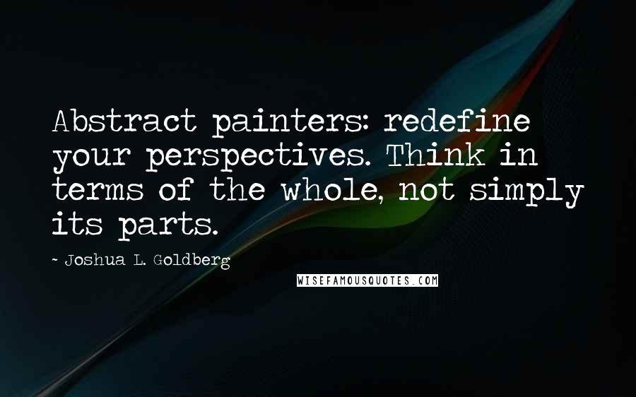 Joshua L. Goldberg Quotes: Abstract painters: redefine your perspectives. Think in terms of the whole, not simply its parts.