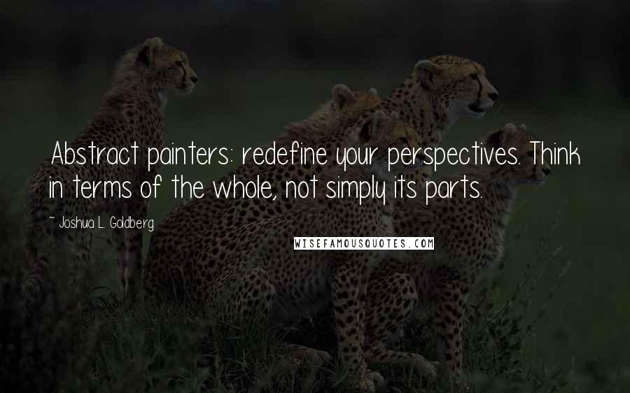 Joshua L. Goldberg Quotes: Abstract painters: redefine your perspectives. Think in terms of the whole, not simply its parts.